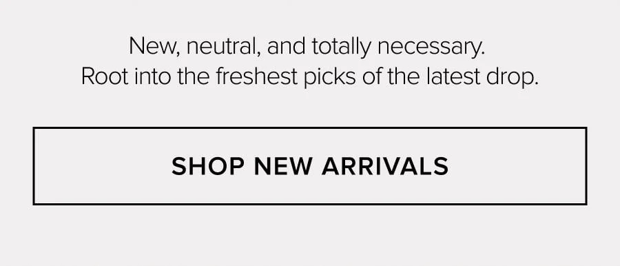 New, neutral, and totally necessary. Root into the freshest picks of the latest drop. SHOP NEW ARRIVALS