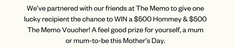 We’ve partnered with our friends at The Memo to give one lucky recipient the chance to WIN a $500 Hommey & $500 The Memo Voucher! A feel good prize for yourself, a mum or mum-to-be this Mother’s Day.