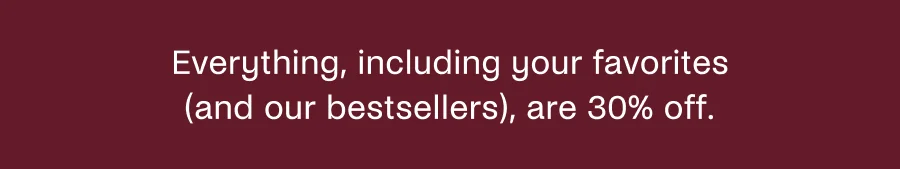 Everything, including your favorites (and our bestsellers), are 30% off.