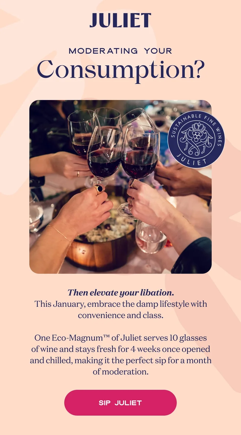 Juliet | Moderating your Consumption? | Then elevate your libation. This January, embrace the damp lifestyle with convenience and class.  One Eco-Magnum™ of Juliet serves 10 glasses of wine and stays fresh for 4 weeks once opened and chilled, making it the perfect sip for a month of moderation. | SIP JULIET