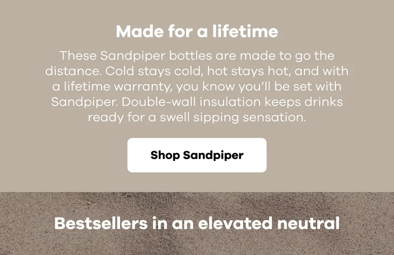 Made for a lifetime. These Sandpiper bottles are made to go the distance. Cold stays cold, hot stays hot, and with a lifetime warranty, you know you’ll be set with Sandpiper. Double-wall insulation keeps drinks ready for a swell sipping sensation. | Shop Sandpiper
