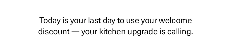Today is your last day to use your welcome discount -- your kitchen upgrade is calling.