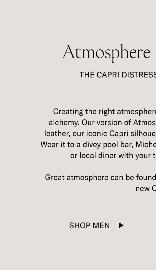 Creating the right atmosphere is a process that borders on alchemy. Our version of Atmosphere involves premium Italian leather, our most famous silhouette, and a new distressed finish. Wear it to a divey pool bar, Michelin star restaurant, Knicks game, or diner with your tightest group of friends.   Great atmosphere can be found anywhere you’re wearing these new Capris.