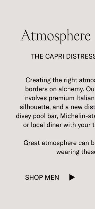 Creating the right atmosphere is a process that borders on alchemy. Our version of Atmosphere involves premium Italian leather, our most famous silhouette, and a new distressed finish. Wear it to a divey pool bar, Michelin star restaurant, Knicks game, or diner with your tightest group of friends.   Great atmosphere can be found anywhere you’re wearing these new Capris.