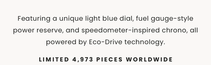 Featuring a unique light blue dial, fuel gauge-style power reserve, and speedometer-inspired chrono, all powered by Eco-Drive technology.  Limited 4,973 pieces worldwide