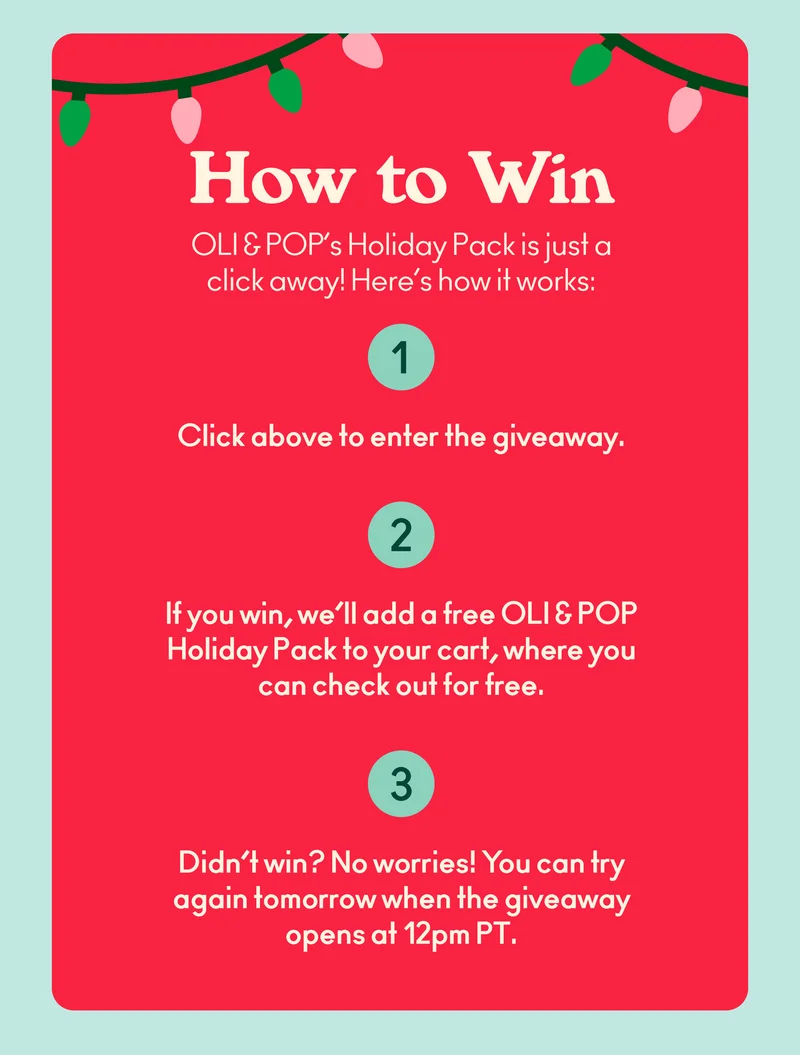 OLI & POP’s Holiday Pack is just a click away! Here’s how it works: Click below to enter the giveaway. If you win, we’ll add a free OLI & POP Holiday Pack to your cart, where you can check out for free. Didn’t win? No worries! You can try again tomorrow when the giveaway opens at 12 PM PT.