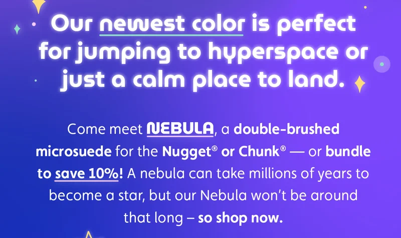 Our newest color is perfect for jumping to hyperspace or just a calm place to land. Come meet Nebula, a double-brushed microsuede for the Nugget® or Chunk® — or bundle to save 10%! A nebula can take millions of years to become a star, but our Nebula won’t be around that long – so shop now.