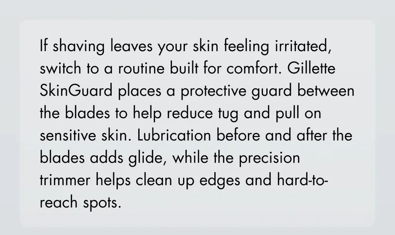If shaving leaves your skin feeling irritated, switch to a routine built for comfort. Gillette SkinGuard places a protective guard between the blades to help reduce tug and pull on sensitive skin. Lubrication before and after the blades adds glide, while the precision trimmer helps clean up edges and hard-to-reach spots.