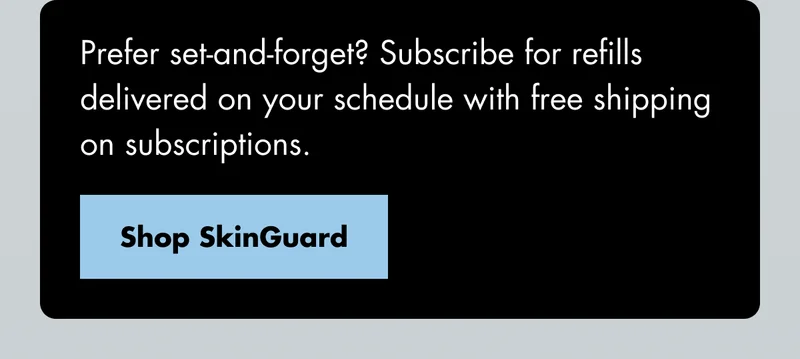 Prefer set-and-forget? Subscribe for refills delivered on your schedule with free shipping on subscriptions. Shop SkinGuard