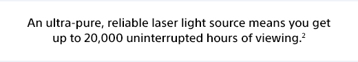 An ultra-pure, reliable laser light source means you get up to 20,000 uninterrupted hours of viewing.²