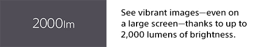 See vibrant images—even on a large screen—thanks to up to 2,000 lumens of brightness.