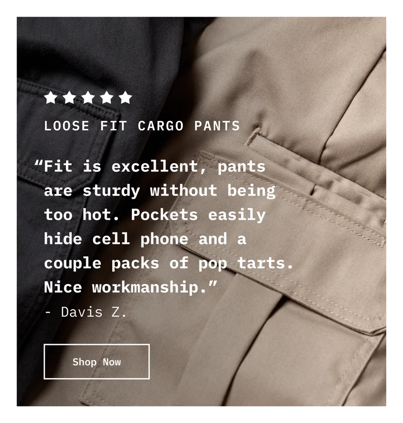 5-Star Loose Fit Cargo Pants. “Fit is excellent, pants are sturdy without being too hot. Pockets easily hide cell phone and a couple packs of pop tarts. Nice workmanship.” - Davis Z. Shop Now