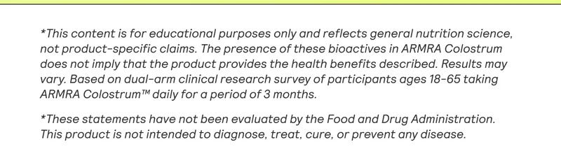 *This content is for educational purposes only and reflects general nutrition science, not product-specific claims. The presence of these bioactives in ARMRA Colostrum does not imply that the product provides the health benefits described. Results may vary. Based on dual-arm clinical research survey of participants ages 18-65 taking ARMRA Colostrum™ daily for a period of 3 months.  *These statements have not been evaluated by the Food and Drug Administration. This product is not intended to diagnose, treat, cure, or prevent any disease.