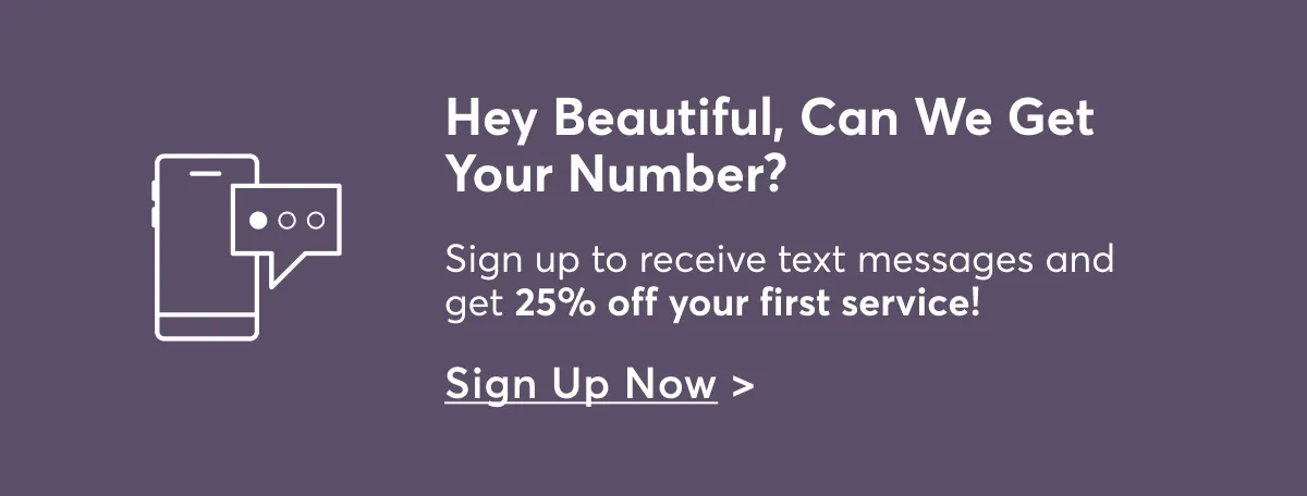 Hey Beautiful, Can We Get Your Number? Sign up to receive text messages and get 25% off your first service! Sign Up Now >