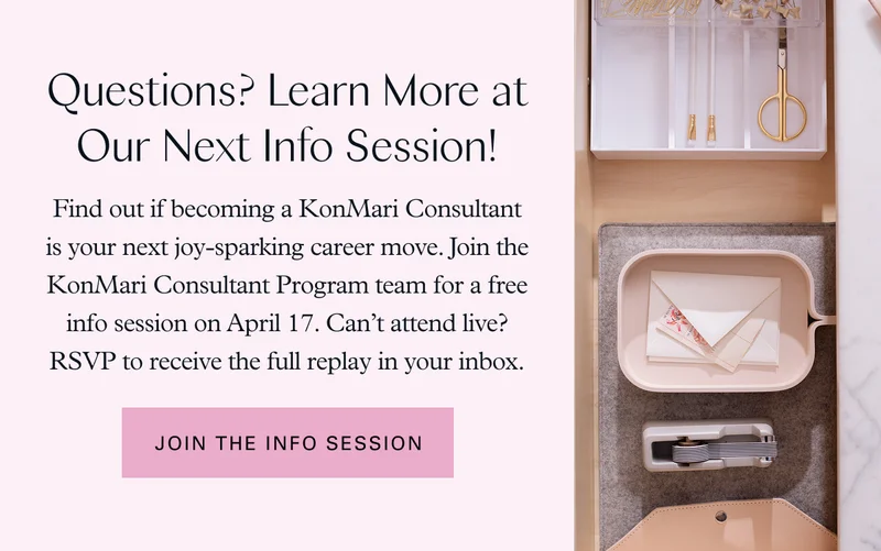 Questions? Learn More at Our Next Info Session! Find out if becoming a KonMari Consultant is your next joy-sparking career move. Join the KonMari Consultant Program team for a free info session on April 17. Can’t attend live? RSVP to receive the full replay in your inbox. Join the Info Session