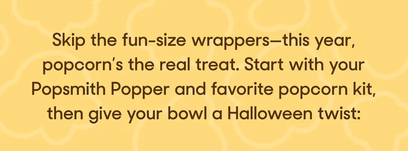 Skip the fun-size wrappers—this year, popcorn’s the real treat. Start with your Popsmith Popper and favorite popcorn kit, then give your bowl a Halloween twist:
