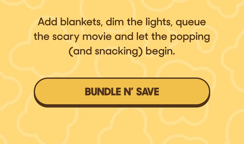 Add blankets, dim the lights, queue the scary movie and let the popping (and snacking) begin. BUNDLE N' SAVE