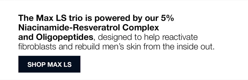 The Max LS trio is powered by our 5% Niacinamide-Resveratrol Complex and Oligopeptides, designed to help reactivate fibroblasts and rebuild men’s skin from the inside out. SHOP MAX LS.