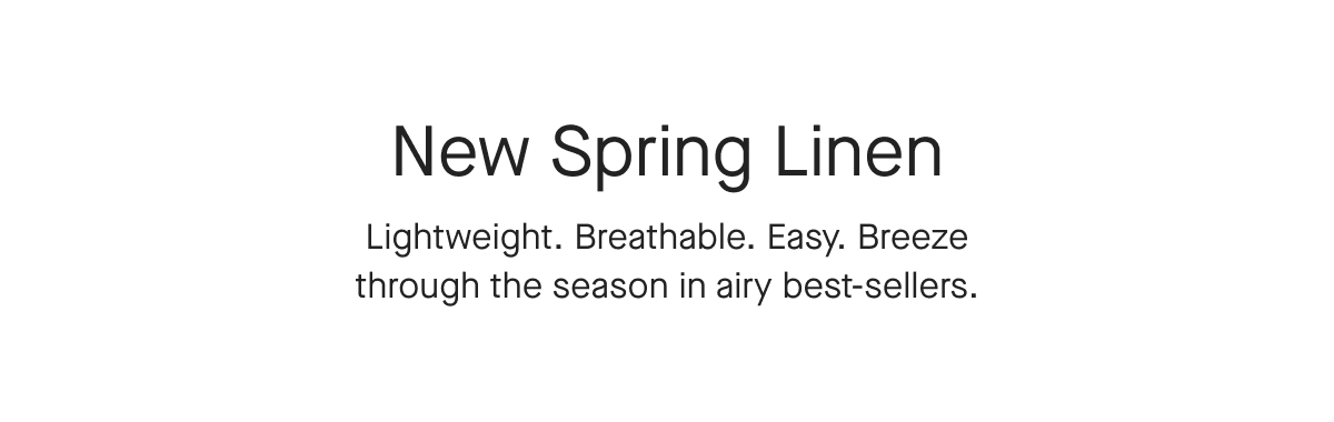 New Spring Linen Lightweight. Breathable. Easy. Breeze through the season in airy best-sellers.