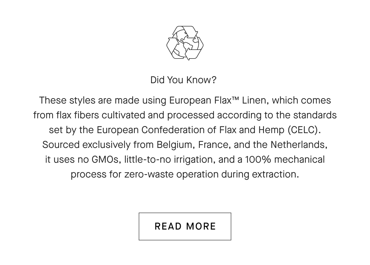 Did You Know? These styles are made using European Flax™ Linen, which comes from flax fibers cultivated and processed according to the standards set by the European Confederation of Flax and Hemp (CELC). Sourced exclusively from Belgium, France, and the Netherlands, it uses no GMOs, little-to-no irrigation, and a 100% mechanical process for zero-waste operation during extraction. [READ MORE]