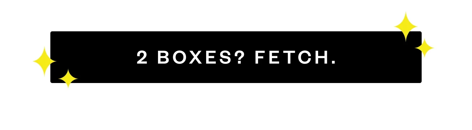 2 BOXES? FETCH.