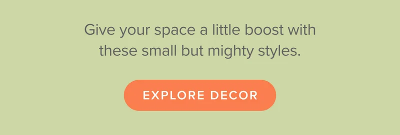 Give your space a little boost with these small but mighty styles. Shop now.