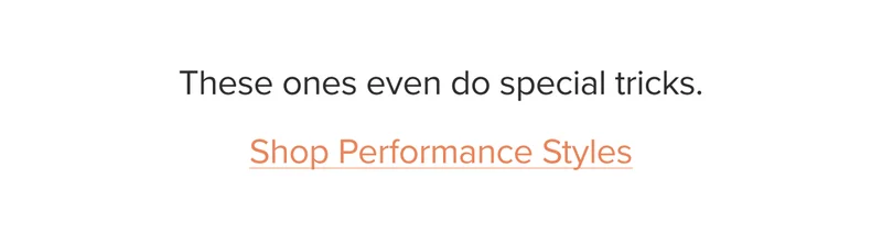 These ones even do special tricks. Shop Performance Styles.