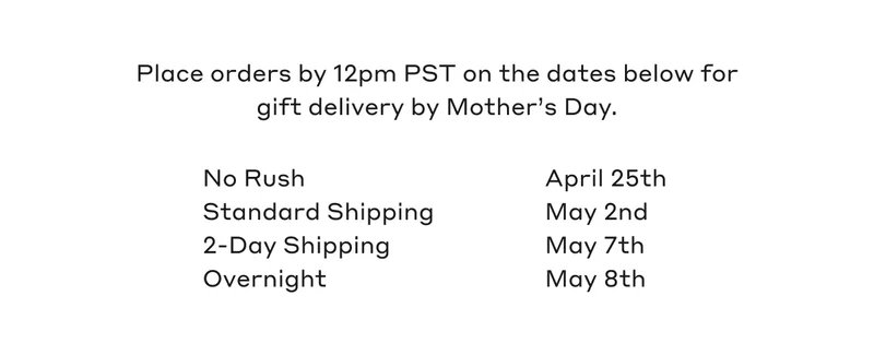 Place orders by 12pm PST on the dates below for gift delivery by Mother's Day. No Rush April 25th, Standard Shipping May 2nd, 2-Day Shipping May 7th, Overnight May 8th.