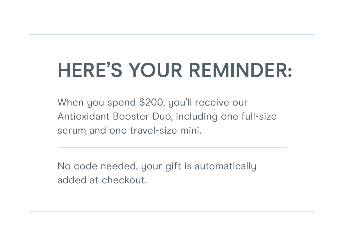 Here’s your reminder: When you spend $200, you’ll receive our Antioxidant Booster Duo, including one full-size serum and one travel-size mini.