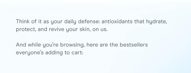 Think of it as your daily defense: antioxidants that hydrate, protect, and revive your skin, on us. And while you’re browsing, here are the bestsellers everyone’s adding to cart
