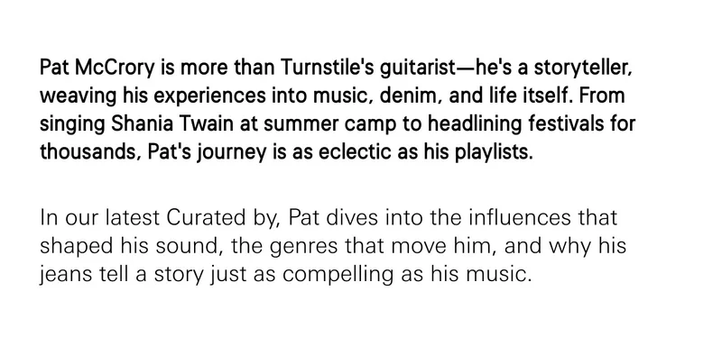 Pat McCrory is more than Turnstile’s guitarist—he’s a storyteller, weaving his experiences into music, denim, and life itself. From singing Shania Twain at summer camp to headlining festivals for thousands, Pat’s journey is as eclectic as his playlists. In our latest Curated by, Pat dives into the influences that shaped his sound, the genres that move him, and why his jeans tell a story just as compelling as his music.