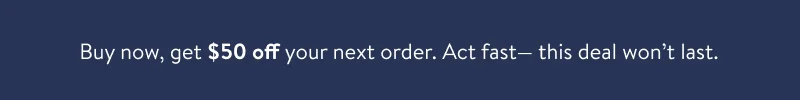 Buy, Get $50 off your next order. Act fast-this deal won't last.