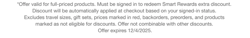 *Offer valid for full-priced products. Must be signed in to redeem Smart Rewards extra discount. Discount will be automatically applied at checkout based on your signed-in status. Excludes travel sizes, gift sets, prices marked in red, backorders, preorders, and products marked as not eligible for discounts. Offer not combinable with other discounts.Offer expires 12/4/2025.