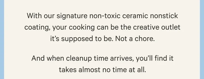 With our signature non-toxic ceramic nonstick coating, your cooking can be the creative outlet it's supposed to be. Not a chore. And when cleanup time arrives, you'll find it takes almost no time at all.