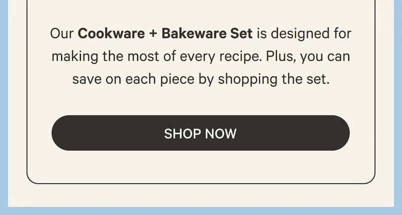 Our Cookware and Bakeware Set is designed for making the most of every recipe. Plus, you can save on each piece by shopping the set. - Shop Now