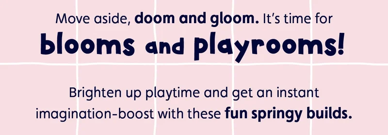 Move aside, doom and gloom. It’s time for blooms and playrooms! Brighten up playtime and get an instant imagination-boost with these fun springy builds.