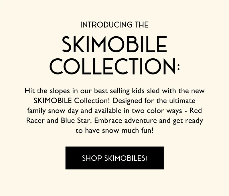 Introducing the skimobile collection: Hit the slopes in our best selling kids sled with the new SKIMOBILE Collection! Designed for the ultimate family snow day and available in two color ways - Red Racer and Blue Star. Embrace adventure and get ready to have snow much fun! - SHOP SKIMOBILES!