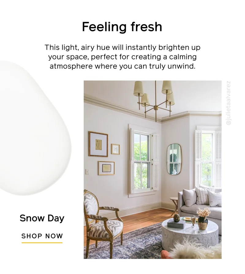 Feeling fresh. This light, airy hue will instantly brighten up your space, perfect for creating a calming atmosphere where you can truly unwind. Snow Day SHOP NOW