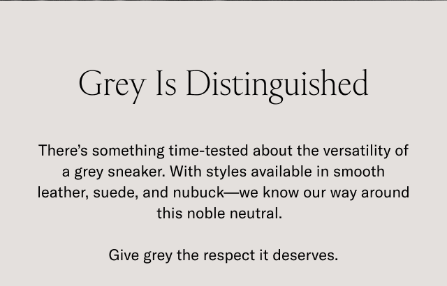 Grey Is Distinguished. There's something time-tested about versatility of a grey sneaker. With styles available in smooth leather, suede, and nubuck-we know our way around this noble neutral. Give grey the respect it deserves.