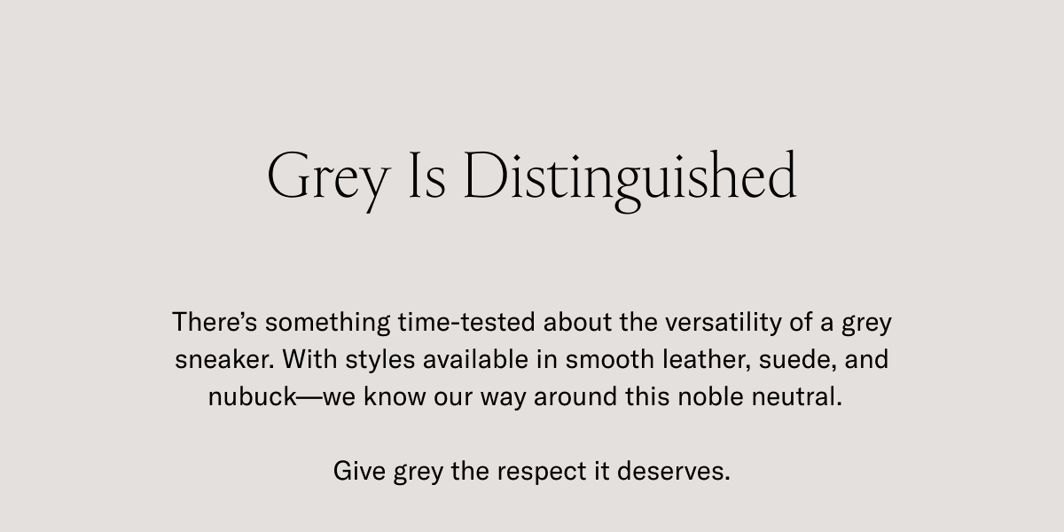 Grey Is Distinguished. There's something time-tested about versatility of a grey sneaker. With styles available in smooth leather, suede, and nubuck-we know our way around this noble neutral. Give grey the respect it deserves.