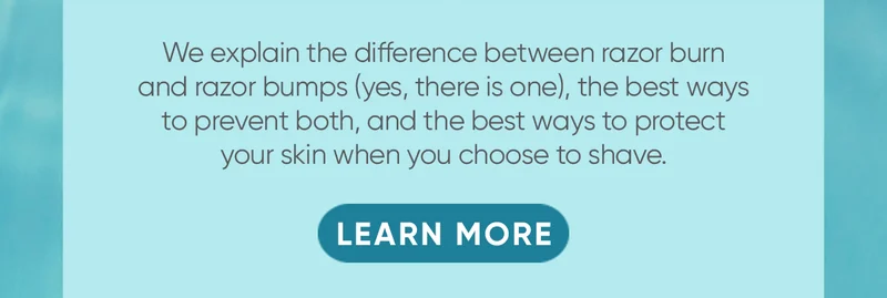 We explain the difference between razor burn and razor bumps (yes, there is one), the best ways to prevent both, and the best ways to protect your skin when you choose to shave. LEARN MORE