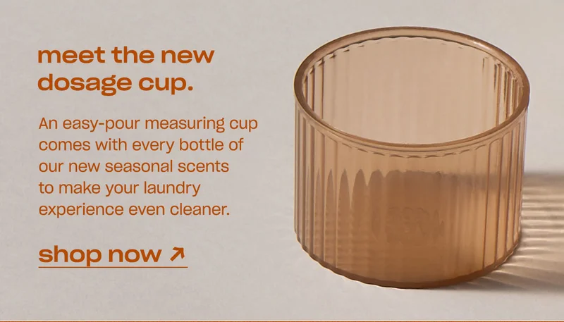 An easy-pour measuring cup comes with every bottle of our new seasonal scents to make your laundry experience even cleaner. [shop now]
