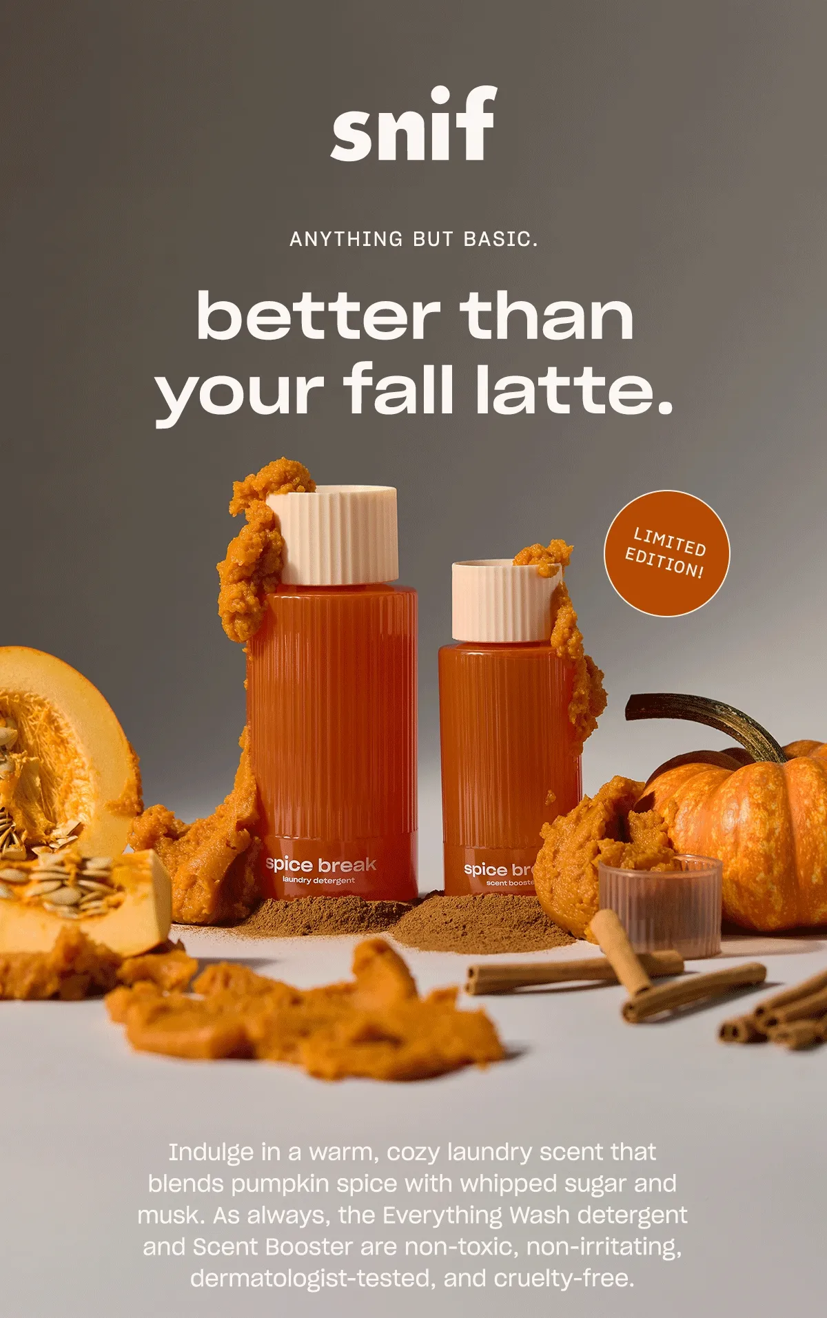 Indulge in a warm, cozy laundry scent that blends pumpkin spice with whipped sugar and musk. As always, the Everything Wash detergent and Scent Booster are non-toxic, non-irritating, dermatologist-tested, and cruelty-free.