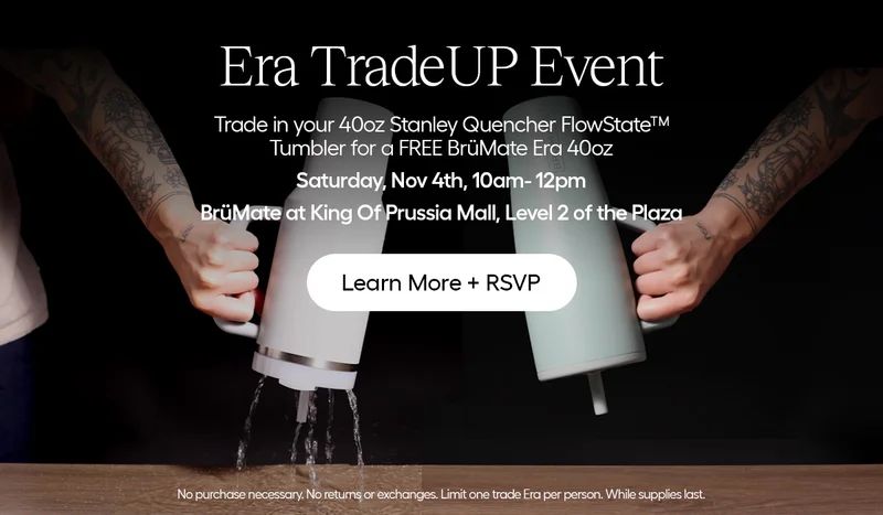 Era TradeUP Event. Trade in your 40oz Stanley Quencher FlowState™  Tumbler for a FREE BrüMate Era 40oz. Saturday, Nov. 4th, 10am-12pm. BrüMate at KOP Mall, Level 2 of the Plaza