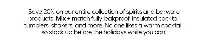 Save 20% on our entire collection of spirits and barware products. Mix + match fully leakproof, insulated cocktail tumblers, shakers, and more. No one likes a warm cocktail, so stock up before the holidays while you can!