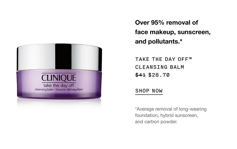 Over 95% removal of face makeup, sunscreen, and pollutants.* TAKE THE DAY OFF™ CLEANSING BALM $28.70 | SHOP NOW | *Average removal of long-wearing foundation, hybrid sunscreen, and carbon powder.