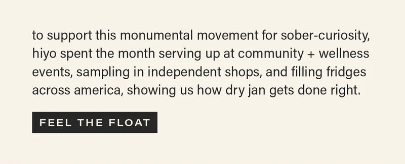 to support this monumental movement for sober-curiosity, hiyo spent the month serving up at community + wellness events, sampling in independent shops, and filling fridges across america, showing us how dry jan gets done right. [FEEL THE FLOAT]