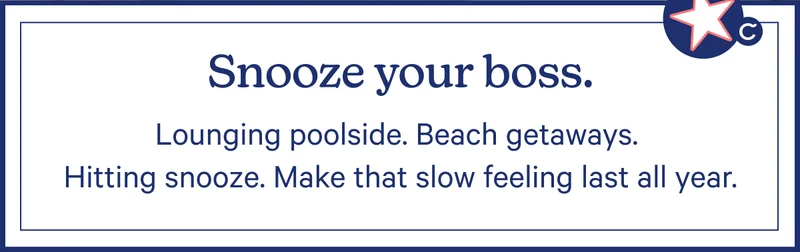 Snooze your boss. Lounging poolside. Beach getaways. Hitting snooze. Make that slow feeling last all year.