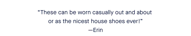 “These can be worn casually out and about or as the nicest house shoes ever!” - Erin