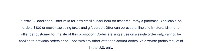 *Terms & Conditions: Offer valid for new email subscribers for first time Rothy's purchase. Applicable on orders $100 or more (excluding taxes and gift cards). Offer can be used online and in-store. Limit one offer per customer for the life of this promotion. Codes are single use on a single order only, cannot be applied to previous orders or be used with any other offer or discount codes. Void where prohibited. Valid in the U.S. only.